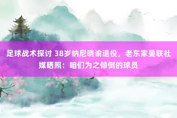 足球战术探讨 38岁纳尼晓谕退役，老东家曼联社媒晒照：咱们为之倾倒的球员