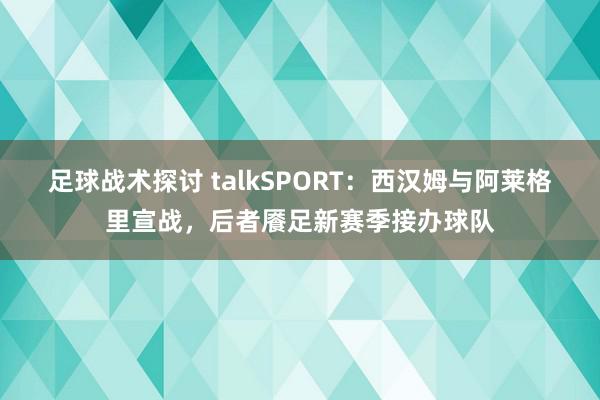 足球战术探讨 talkSPORT：西汉姆与阿莱格里宣战，后者餍足新赛季接办球队