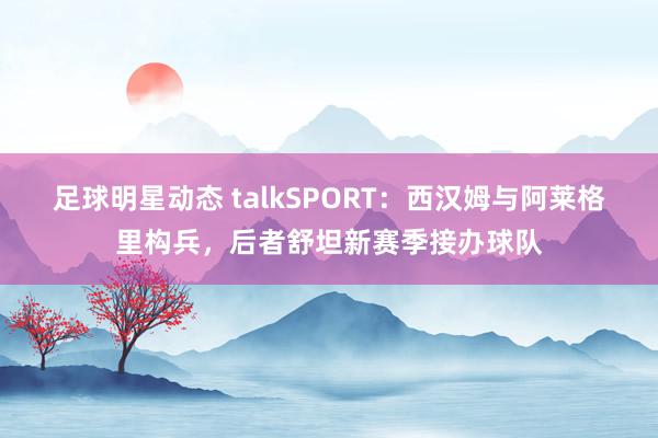 足球明星动态 talkSPORT：西汉姆与阿莱格里构兵，后者舒坦新赛季接办球队