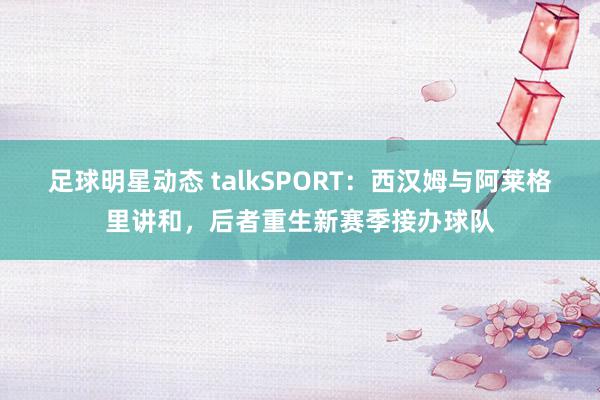 足球明星动态 talkSPORT：西汉姆与阿莱格里讲和，后者重生新赛季接办球队