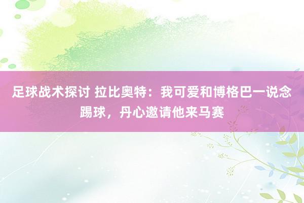 足球战术探讨 拉比奥特：我可爱和博格巴一说念踢球，丹心邀请他来马赛