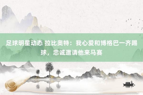 足球明星动态 拉比奥特：我心爱和博格巴一齐踢球，忠诚邀请他来马赛