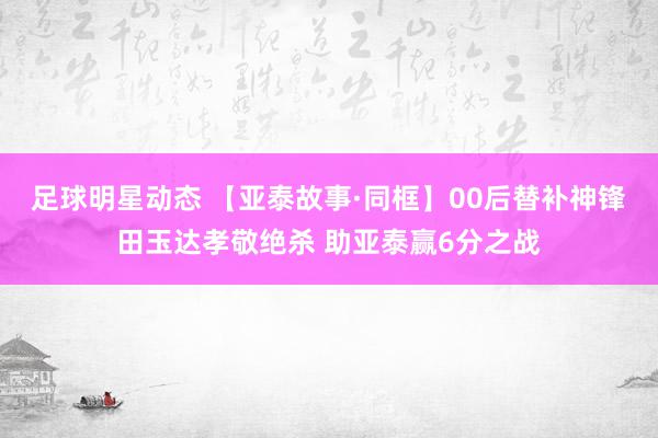 足球明星动态 【亚泰故事·同框】00后替补神锋田玉达孝敬绝杀 助亚泰赢6分之战