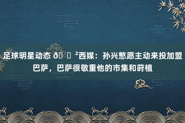 足球明星动态 😲西媒：孙兴慜愿主动来投加盟巴萨，巴萨很敬重他的市集和莳植