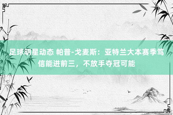 足球明星动态 帕普-戈麦斯：亚特兰大本赛季笃信能进前三，不放手夺冠可能