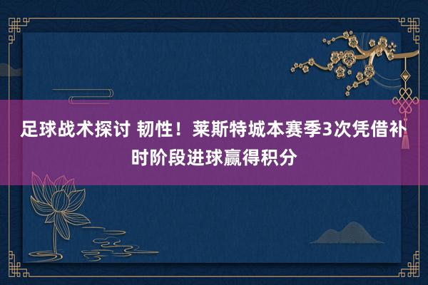 足球战术探讨 韧性！莱斯特城本赛季3次凭借补时阶段进球赢得积分