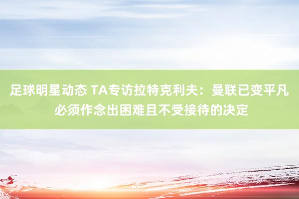 足球明星动态 TA专访拉特克利夫：曼联已变平凡 必须作念出困难且不受接待的决定