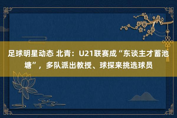 足球明星动态 北青：U21联赛成“东谈主才蓄池塘”，多队派出教授、球探来挑选球员