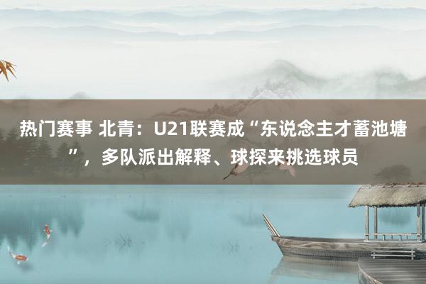 热门赛事 北青：U21联赛成“东说念主才蓄池塘”，多队派出解释、球探来挑选球员