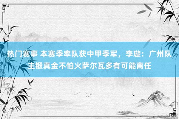 热门赛事 本赛季率队获中甲季军，李璇：广州队主锻真金不怕火萨尔瓦多有可能离任