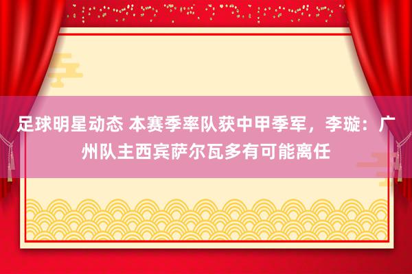 足球明星动态 本赛季率队获中甲季军，李璇：广州队主西宾萨尔瓦多有可能离任