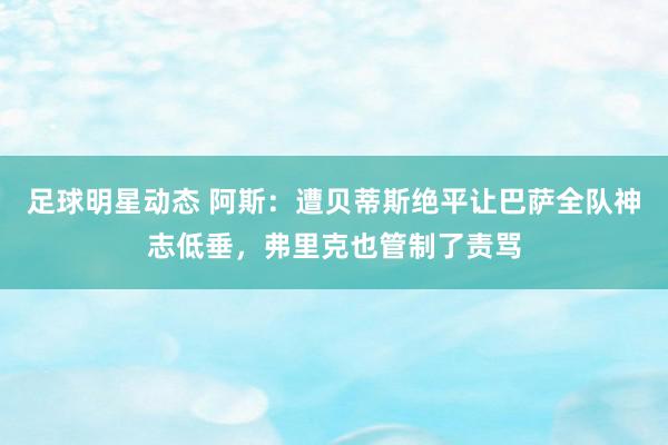 足球明星动态 阿斯：遭贝蒂斯绝平让巴萨全队神志低垂，弗里克也管制了责骂