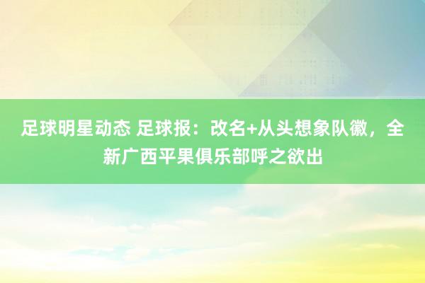 足球明星动态 足球报：改名+从头想象队徽，全新广西平果俱乐部呼之欲出