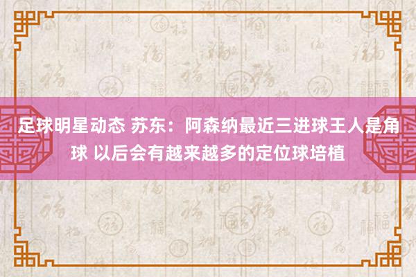 足球明星动态 苏东：阿森纳最近三进球王人是角球 以后会有越来越多的定位球培植