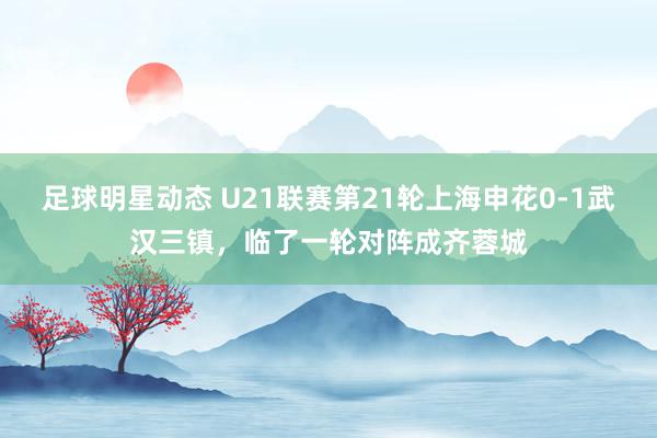 足球明星动态 U21联赛第21轮上海申花0-1武汉三镇，临了一轮对阵成齐蓉城