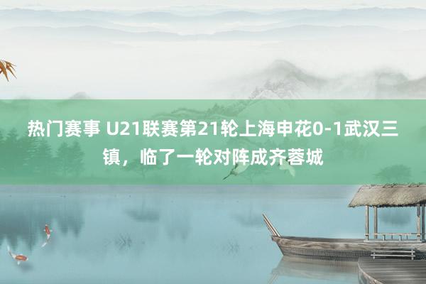 热门赛事 U21联赛第21轮上海申花0-1武汉三镇，临了一轮对阵成齐蓉城