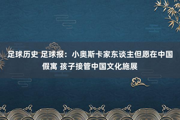 足球历史 足球报：小奥斯卡家东谈主但愿在中国假寓 孩子接管中国文化施展