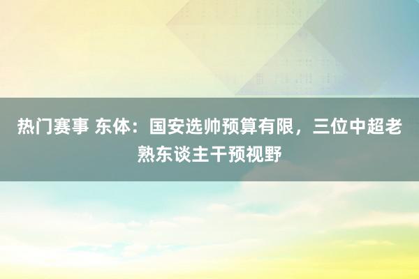 热门赛事 东体：国安选帅预算有限，三位中超老熟东谈主干预视野