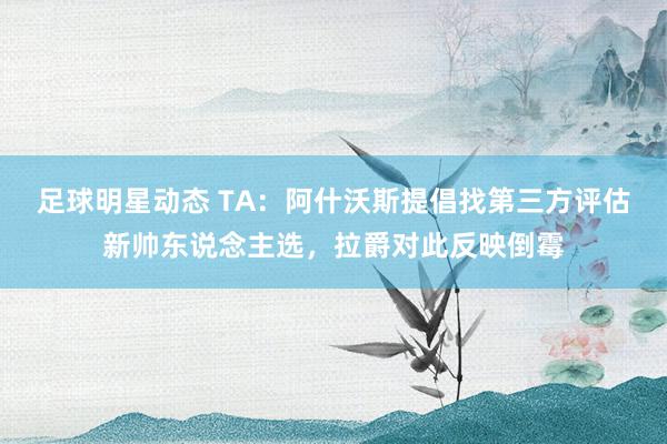 足球明星动态 TA：阿什沃斯提倡找第三方评估新帅东说念主选，拉爵对此反映倒霉