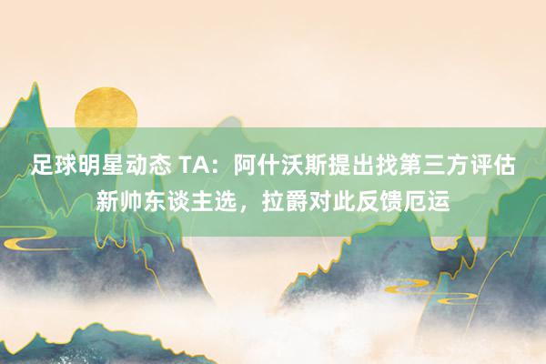 足球明星动态 TA：阿什沃斯提出找第三方评估新帅东谈主选，拉爵对此反馈厄运