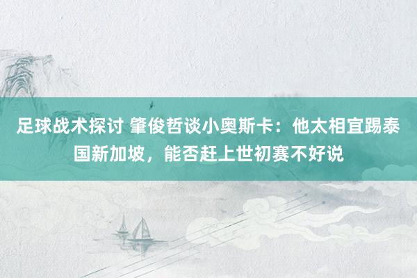 足球战术探讨 肇俊哲谈小奥斯卡：他太相宜踢泰国新加坡，能否赶上世初赛不好说