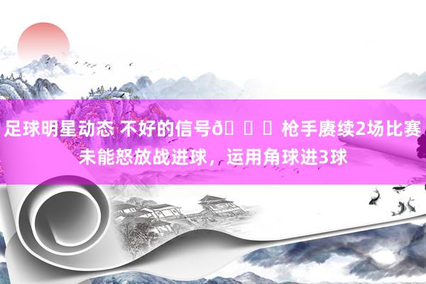 足球明星动态 不好的信号😕枪手赓续2场比赛未能怒放战进球，运用角球进3球