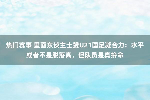 热门赛事 里面东谈主士赞U21国足凝合力：水平或者不是脱落高，但队员是真拚命