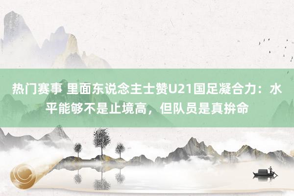 热门赛事 里面东说念主士赞U21国足凝合力：水平能够不是止境高，但队员是真拚命