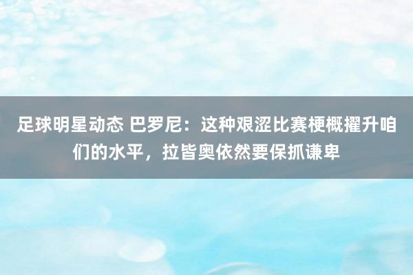 足球明星动态 巴罗尼：这种艰涩比赛梗概擢升咱们的水平，拉皆奥依然要保抓谦卑