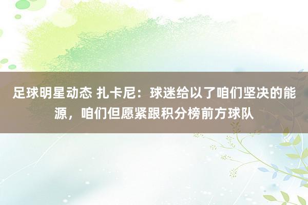 足球明星动态 扎卡尼：球迷给以了咱们坚决的能源，咱们但愿紧跟积分榜前方球队