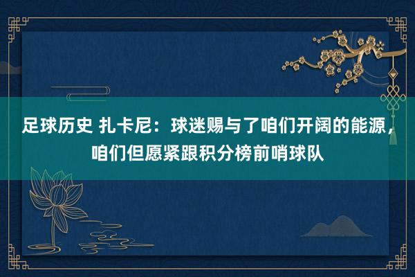 足球历史 扎卡尼：球迷赐与了咱们开阔的能源，咱们但愿紧跟积分榜前哨球队