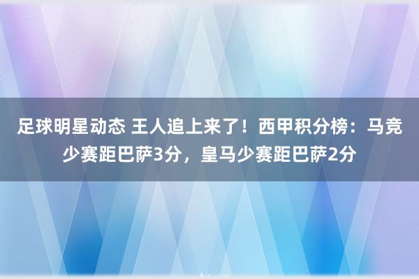 足球明星动态 王人追上来了！西甲积分榜：马竞少赛距巴萨3分，皇马少赛距巴萨2分