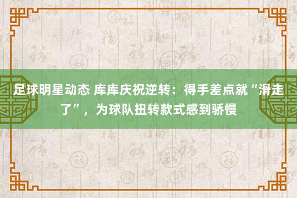 足球明星动态 库库庆祝逆转：得手差点就“滑走了”，为球队扭转款式感到骄慢