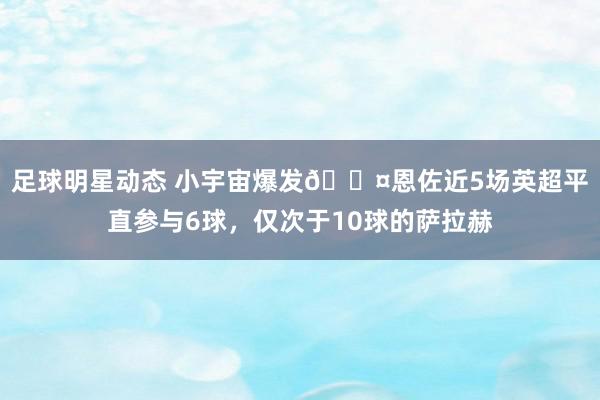 足球明星动态 小宇宙爆发😤恩佐近5场英超平直参与6球，仅次于10球的萨拉赫