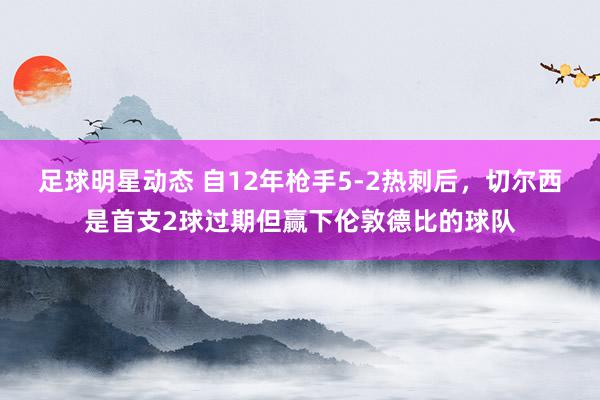 足球明星动态 自12年枪手5-2热刺后，切尔西是首支2球过期但赢下伦敦德比的球队