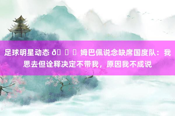 足球明星动态 👀姆巴佩说念缺席国度队：我思去但诠释决定不带我，原因我不成说