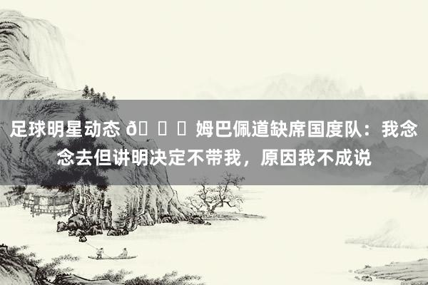 足球明星动态 👀姆巴佩道缺席国度队：我念念去但讲明决定不带我，原因我不成说