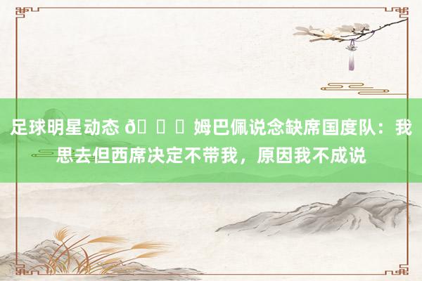 足球明星动态 👀姆巴佩说念缺席国度队：我思去但西席决定不带我，原因我不成说