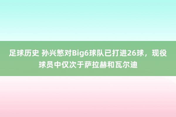 足球历史 孙兴慜对Big6球队已打进26球，现役球员中仅次于萨拉赫和瓦尔迪