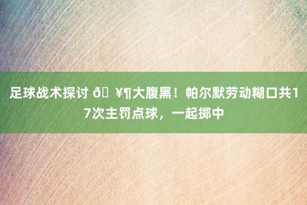 足球战术探讨 🥶大腹黑！帕尔默劳动糊口共17次主罚点球，一起掷中