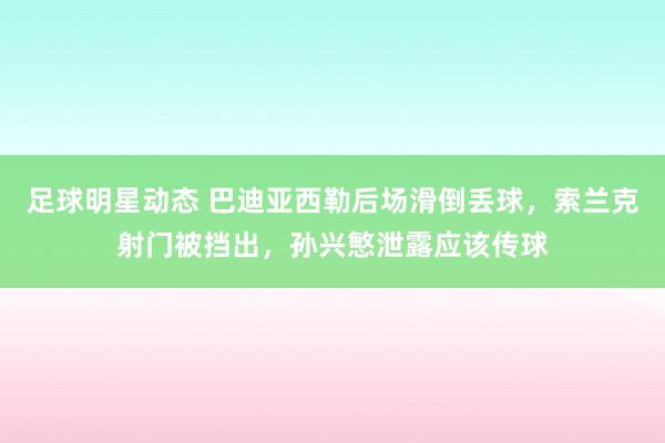 足球明星动态 巴迪亚西勒后场滑倒丢球，索兰克射门被挡出，孙兴慜泄露应该传球