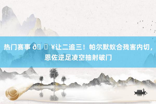 热门赛事 💥让二追三！帕尔默蚁合残害内切，恩佐逆足凌空抽射破门