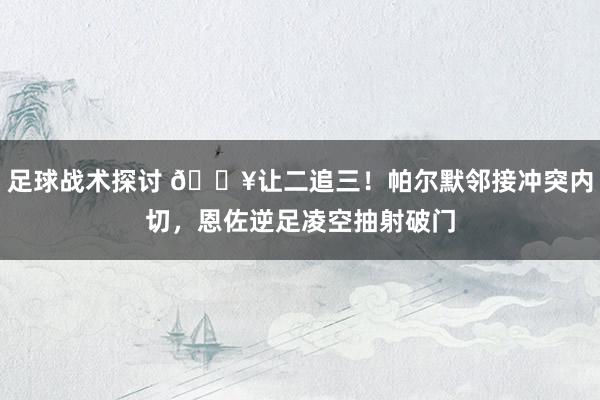 足球战术探讨 💥让二追三！帕尔默邻接冲突内切，恩佐逆足凌空抽射破门