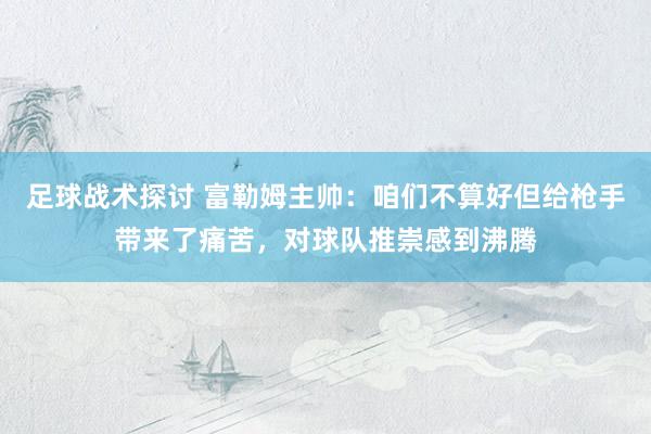 足球战术探讨 富勒姆主帅：咱们不算好但给枪手带来了痛苦，对球队推崇感到沸腾