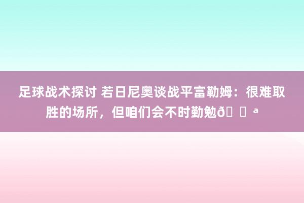 足球战术探讨 若日尼奥谈战平富勒姆：很难取胜的场所，但咱们会不时勤勉💪