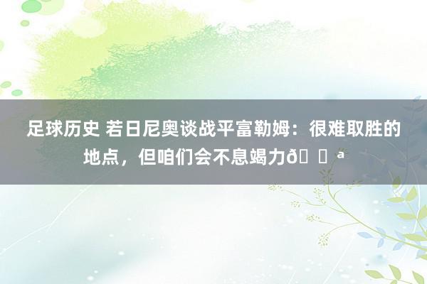 足球历史 若日尼奥谈战平富勒姆：很难取胜的地点，但咱们会不息竭力💪