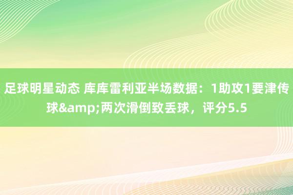 足球明星动态 库库雷利亚半场数据：1助攻1要津传球&两次滑倒致丢球，评分5.5