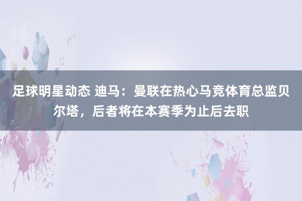 足球明星动态 迪马：曼联在热心马竞体育总监贝尔塔，后者将在本赛季为止后去职