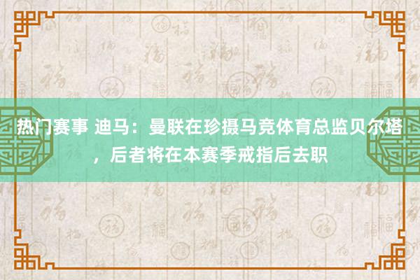 热门赛事 迪马：曼联在珍摄马竞体育总监贝尔塔，后者将在本赛季戒指后去职