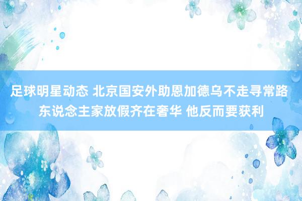 足球明星动态 北京国安外助恩加德乌不走寻常路 东说念主家放假齐在奢华 他反而要获利